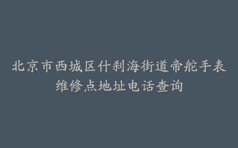 北京市西城区什刹海街道帝舵手表维修点地址电话查询