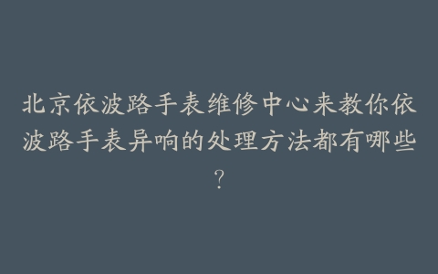 北京依波路手表维修中心来教你依波路手表异响的处理方法都有哪些?