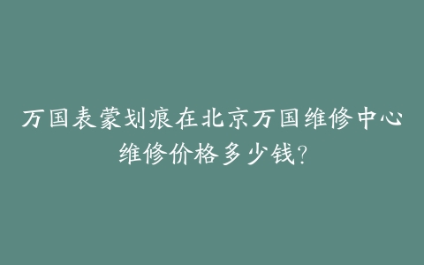 万国表蒙划痕在北京万国维修中心维修价格多少钱？