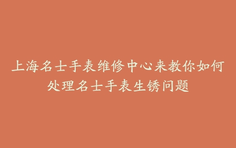 上海名士手表维修中心来教你如何处理名士手表生锈问题