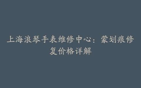 上海浪琴手表维修中心：蒙划痕修复价格详解