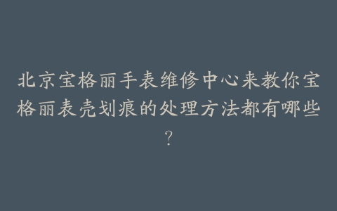 北京宝格丽手表维修中心来教你宝格丽表壳划痕的处理方法都有哪些？