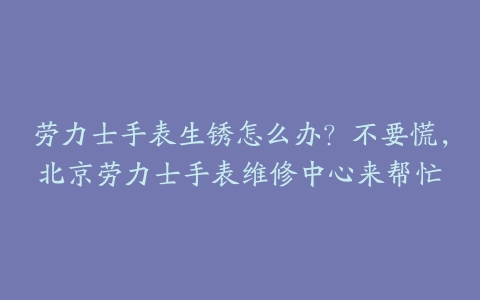 劳力士手表生锈怎么办?不要慌,北京劳力士手表维修中心来帮忙