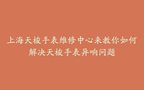 上海天梭手表维修中心来教你如何解决天梭手表异响问题