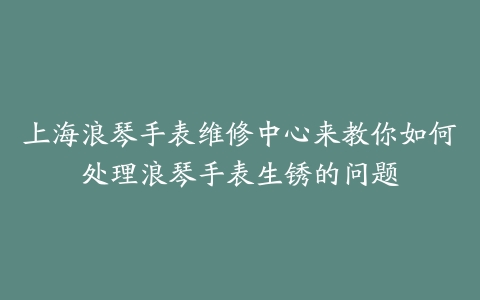 上海浪琴手表维修中心来教你如何处理浪琴手表生锈的问题