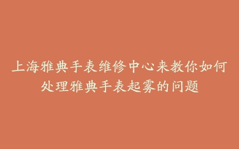 上海雅典手表维修中心来教你如何处理雅典手表起雾的问题