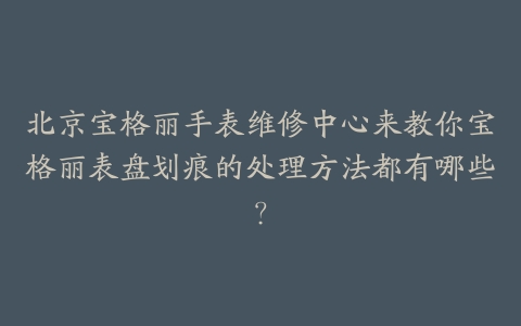 北京宝格丽手表维修中心来教你宝格丽表盘划痕的处理方法都有哪些？