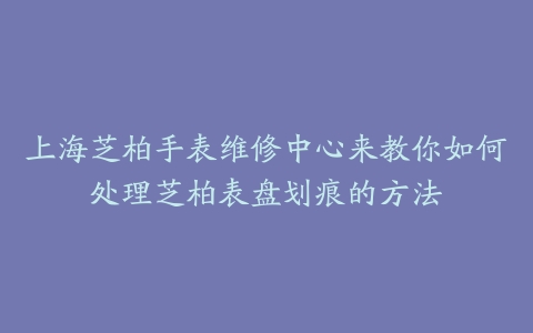上海芝柏手表维修中心来教你如何处理芝柏表盘划痕的方法