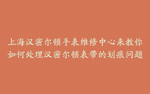 上海汉密尔顿手表维修中心来教你如何处理汉密尔顿表带的划痕问题