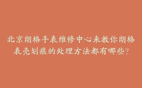 北京朗格手表维修中心来教你朗格表壳划痕的处理方法都有哪些？