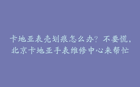 卡地亚表壳划痕怎么办？不要慌，北京卡地亚手表维修中心来帮忙