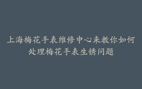 上海梅花手表维修中心来教你如何处理梅花手表生锈问题
