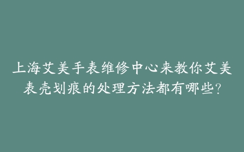上海艾美手表维修中心来教你艾美表壳划痕的处理方法都有哪些？