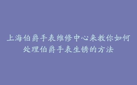 上海伯爵手表维修中心来教你如何处理伯爵手表生锈的方法