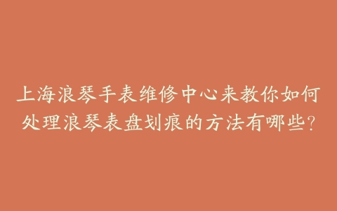 上海浪琴手表维修中心来教你如何处理浪琴表盘划痕的方法有哪些？