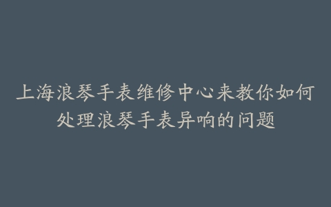 上海浪琴手表维修中心来教你如何处理浪琴手表异响的问题