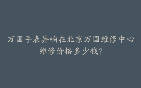万国手表异响在北京万国维修中心维修价格多少钱？