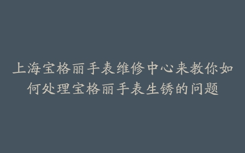 上海宝格丽手表维修中心来教你如何处理宝格丽手表生锈的问题