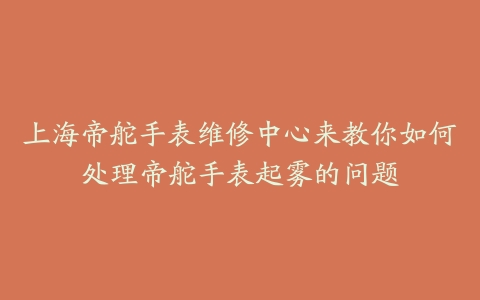 上海帝舵手表维修中心来教你如何处理帝舵手表起雾的问题
