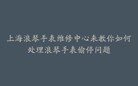 上海浪琴手表维修中心来教你如何处理浪琴手表偷停问题