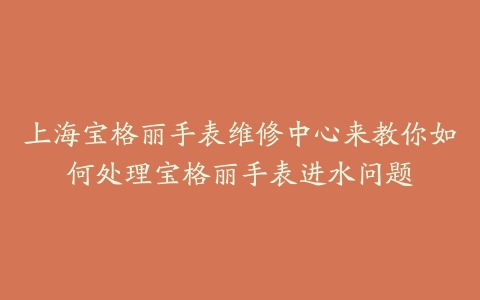 上海宝格丽手表维修中心来教你如何处理宝格丽手表进水问题