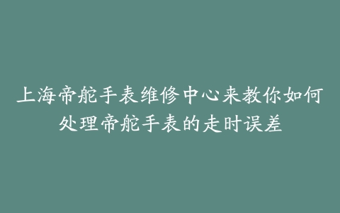 上海帝舵手表维修中心来教你如何处理帝舵手表的走时误差