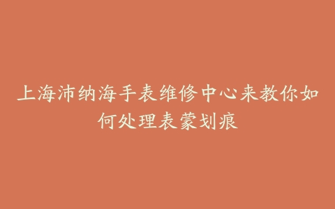 上海沛纳海手表维修中心来教你如何处理表蒙划痕