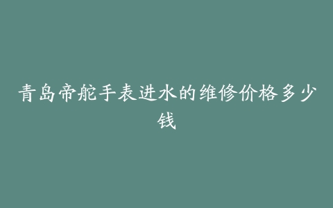 青岛帝舵手表进水的维修价格多少钱