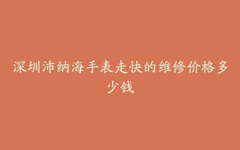 深圳沛纳海手表走快的维修价格多少钱