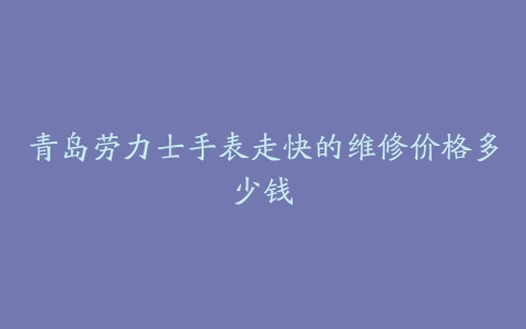 青岛劳力士手表走快的维修价格多少钱