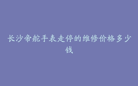长沙帝舵手表走停的维修价格多少钱