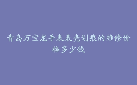 青岛万宝龙手表表壳划痕的维修价格多少钱