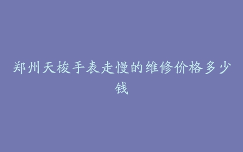 郑州天梭手表走慢的维修价格多少钱