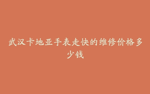 武汉卡地亚手表走快的维修价格多少钱
