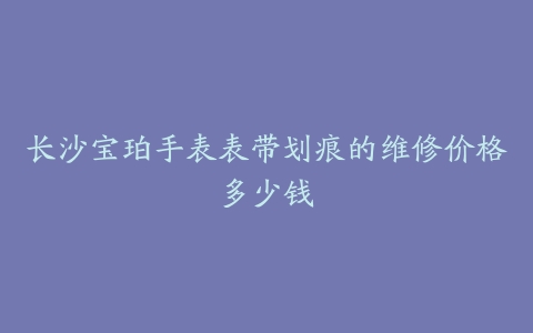 长沙宝珀手表表带划痕的维修价格多少钱
