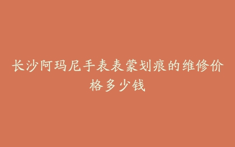 长沙阿玛尼手表表蒙划痕的维修价格多少钱