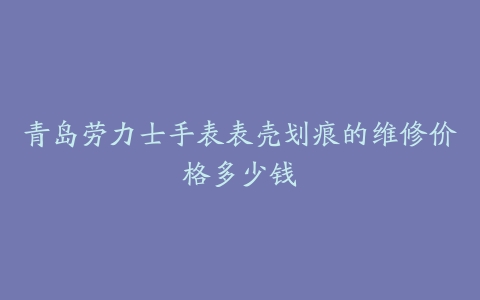 青岛劳力士手表表壳划痕的维修价格多少钱