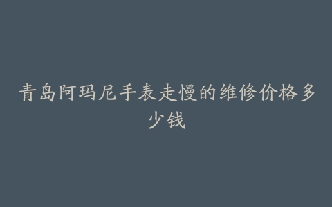 青岛阿玛尼手表走慢的维修价格多少钱