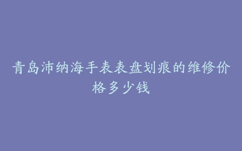 青岛沛纳海手表表盘划痕的维修价格多少钱