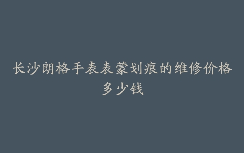 长沙朗格手表表蒙划痕的维修价格多少钱