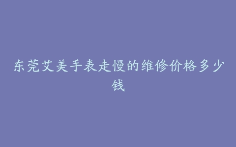 东莞艾美手表走慢的维修价格多少钱