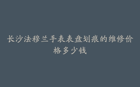 长沙法穆兰手表表盘划痕的维修价格多少钱