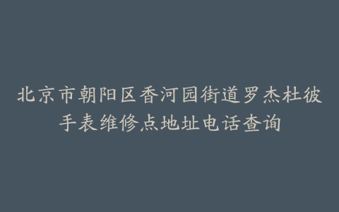 北京市朝阳区香河园街道罗杰杜彼手表维修点地址电话查询