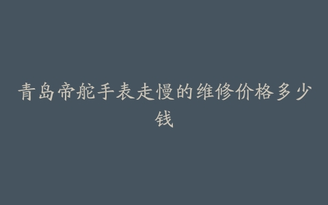青岛帝舵手表走慢的维修价格多少钱
