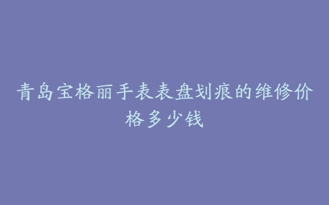 青岛宝格丽手表表盘划痕的维修价格多少钱