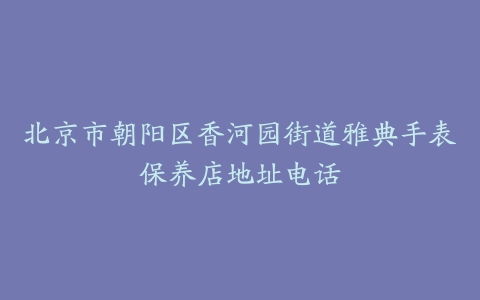 北京市朝阳区香河园街道雅典手表保养店地址电话