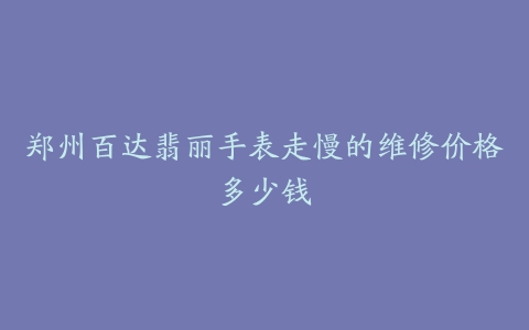 郑州百达翡丽手表走慢的维修价格多少钱