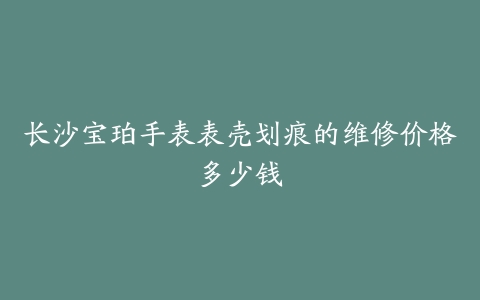 长沙宝珀手表表壳划痕的维修价格多少钱
