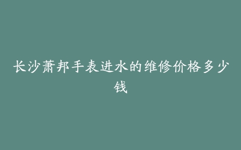 长沙萧邦手表进水的维修价格多少钱