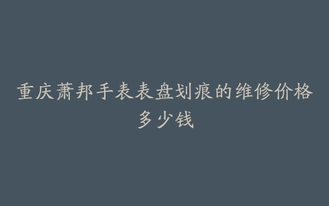 重庆萧邦手表表盘划痕的维修价格多少钱